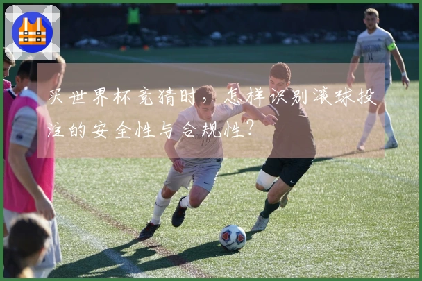 买世界杯竞猜时,怎样识别滚球投注的安全性与合规性?