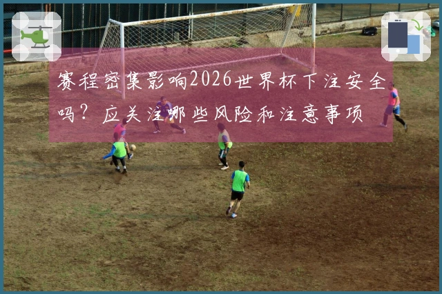 赛程密集影响2026世界杯下注安全吗？应关注哪些风险和注意事项